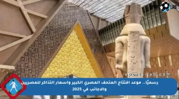 رسميًا.. موعد افتتاح المتحف المصري الكبير وأسعار التذاكر للمصريين والأجانب في 2025